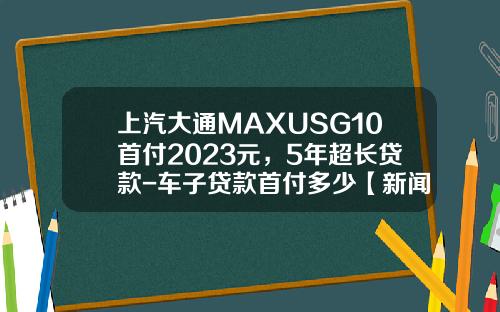上汽大通MAXUSG10首付2023元，5年超长贷款-车子贷款首付多少【新闻】.