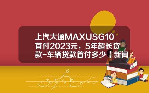 上汽大通MAXUSG10首付2023元，5年超长贷款-车辆贷款首付多少【新闻】.