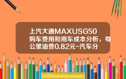 上汽大通MAXUSG50购车费用和用车成本分析,每公里油费0.82元-汽车分期手续费多少钱【新闻】.