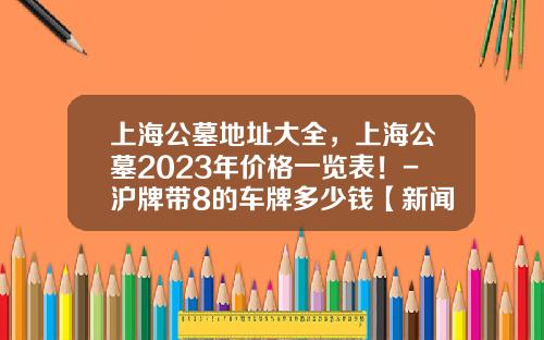 上海公墓地址大全，上海公墓2023年价格一览表！-沪牌带8的车牌多少钱【新闻】.