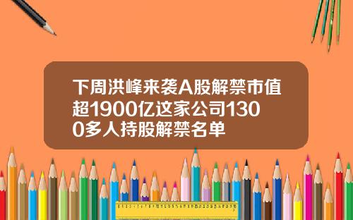 下周洪峰来袭A股解禁市值超1900亿这家公司1300多人持股解禁名单