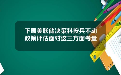 下周美联储决策料按兵不动政策评估面对这三方面考量