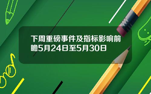 下周重磅事件及指标影响前瞻5月24日至5月30日