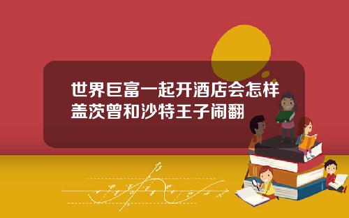 世界巨富一起开酒店会怎样盖茨曾和沙特王子闹翻