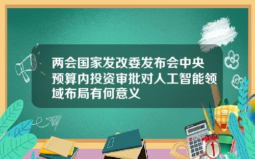 两会国家发改委发布会中央预算内投资审批对人工智能领域布局有何意义