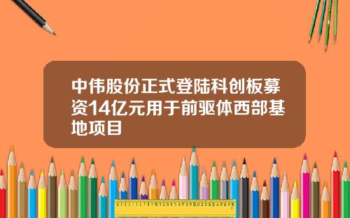 中伟股份正式登陆科创板募资14亿元用于前驱体西部基地项目