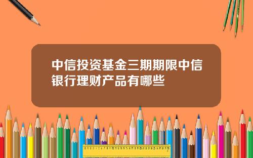 中信投资基金三期期限中信银行理财产品有哪些