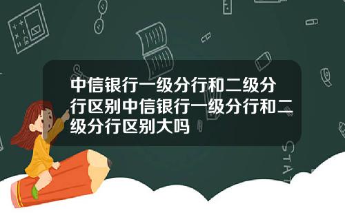 中信银行一级分行和二级分行区别中信银行一级分行和二级分行区别大吗