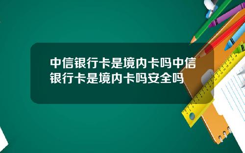 中信银行卡是境内卡吗中信银行卡是境内卡吗安全吗