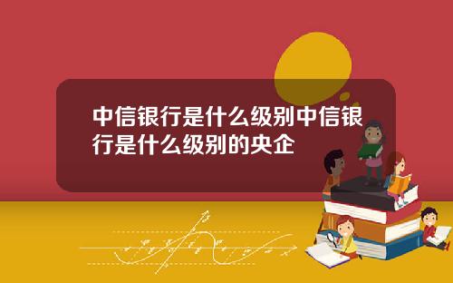 中信银行是什么级别中信银行是什么级别的央企