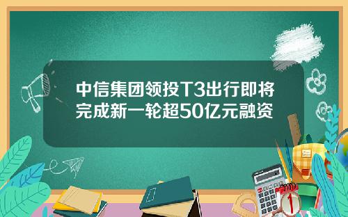 中信集团领投T3出行即将完成新一轮超50亿元融资