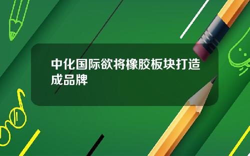 中化国际欲将橡胶板块打造成品牌