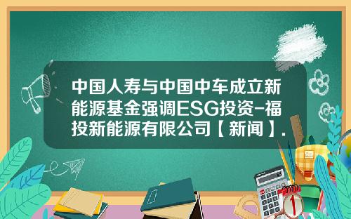 中国人寿与中国中车成立新能源基金强调ESG投资-福投新能源有限公司【新闻】.