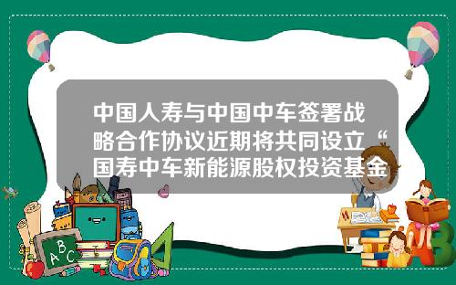 中国人寿与中国中车签署战略合作协议近期将共同设立“国寿中车新能源股权投资基金”-中车基金【新闻】.