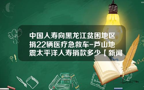 中国人寿向黑龙江贫困地区捐22辆医疗急救车-芦山地震太平洋人寿捐款多少【新闻】.