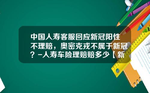 中国人寿客服回应新冠阳性不理赔,奥密克戎不属于新冠?-人寿车险理赔赔多少【新闻】.