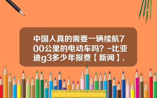 中国人真的需要一辆续航700公里的电动车吗?-比亚迪g3多少年报费【新闻】.