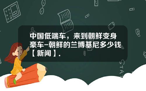 中国低端车，来到朝鲜变身豪车-朝鲜的兰博基尼多少钱【新闻】.