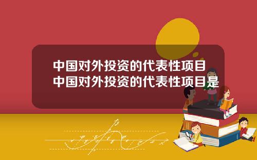 中国对外投资的代表性项目中国对外投资的代表性项目是