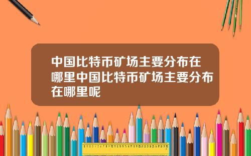 中国比特币矿场主要分布在哪里中国比特币矿场主要分布在哪里呢