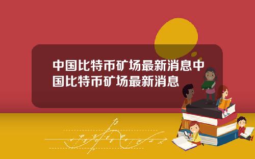 中国比特币矿场最新消息中国比特币矿场最新消息