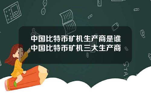 中国比特币矿机生产商是谁中国比特币矿机三大生产商