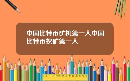 中国比特币矿机第一人中国比特币挖矿第一人