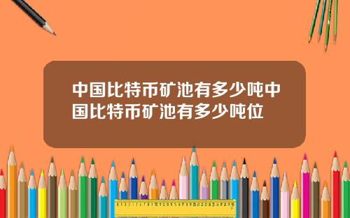 中国比特币矿池有多少吨中国比特币矿池有多少吨位