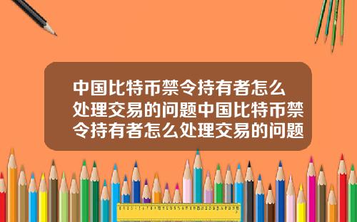 中国比特币禁令持有者怎么处理交易的问题中国比特币禁令持有者怎么处理交易的问题和对策