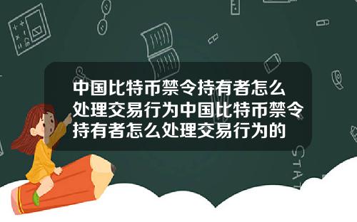 中国比特币禁令持有者怎么处理交易行为中国比特币禁令持有者怎么处理交易行为的