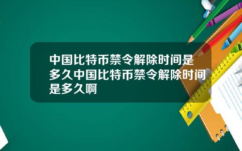 中国比特币禁令解除时间是多久中国比特币禁令解除时间是多久啊