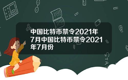 中国比特币禁令2021年7月中国比特币禁令2021年7月份