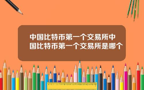 中国比特币第一个交易所中国比特币第一个交易所是哪个