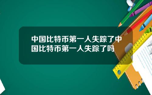 中国比特币第一人失踪了中国比特币第一人失踪了吗