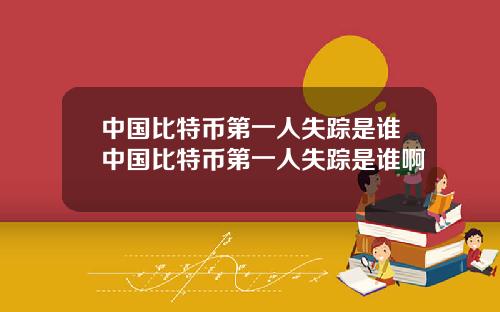中国比特币第一人失踪是谁中国比特币第一人失踪是谁啊
