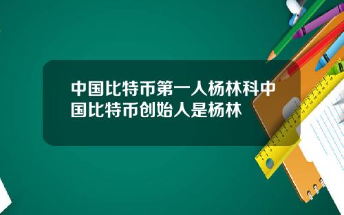 中国比特币第一人杨林科中国比特币创始人是杨林