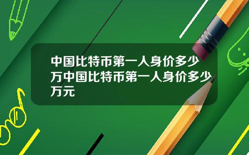 中国比特币第一人身价多少万中国比特币第一人身价多少万元