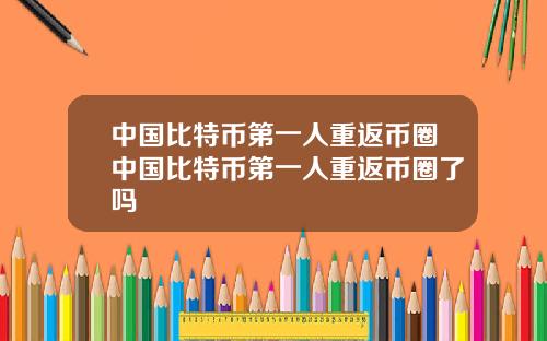 中国比特币第一人重返币圈中国比特币第一人重返币圈了吗