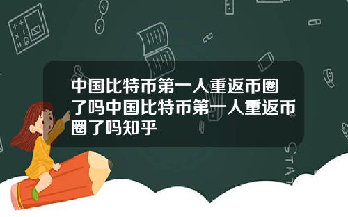 中国比特币第一人重返币圈了吗中国比特币第一人重返币圈了吗知乎