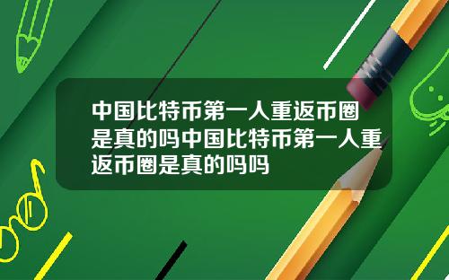 中国比特币第一人重返币圈是真的吗中国比特币第一人重返币圈是真的吗吗