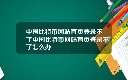 中国比特币网站首页登录不了中国比特币网站首页登录不了怎么办