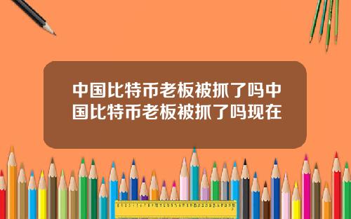 中国比特币老板被抓了吗中国比特币老板被抓了吗现在