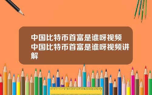 中国比特币首富是谁呀视频中国比特币首富是谁呀视频讲解