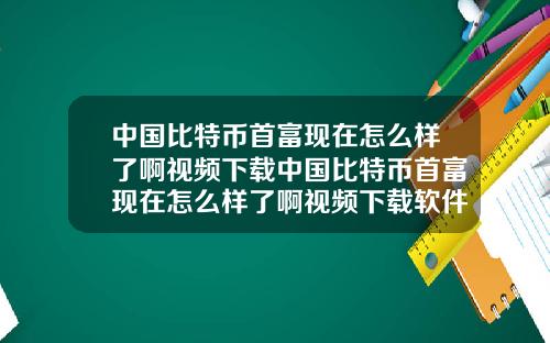 中国比特币首富现在怎么样了啊视频下载中国比特币首富现在怎么样了啊视频下载软件