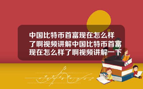 中国比特币首富现在怎么样了啊视频讲解中国比特币首富现在怎么样了啊视频讲解一下