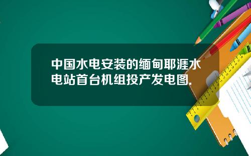 中国水电安装的缅甸耶涯水电站首台机组投产发电图.