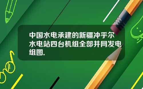 中国水电承建的新疆冲乎尔水电站四台机组全部并网发电组图.