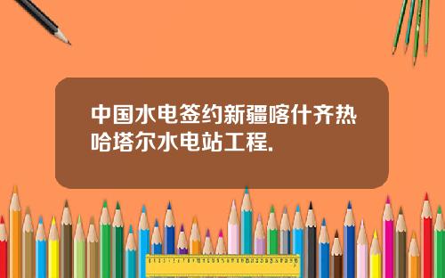 中国水电签约新疆喀什齐热哈塔尔水电站工程.