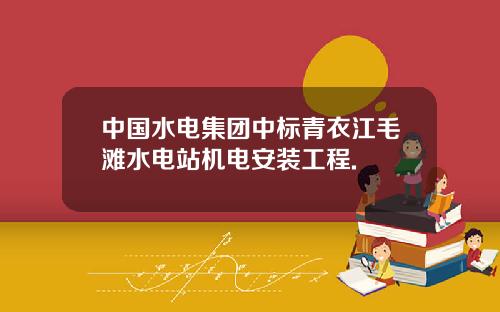 中国水电集团中标青衣江毛滩水电站机电安装工程.