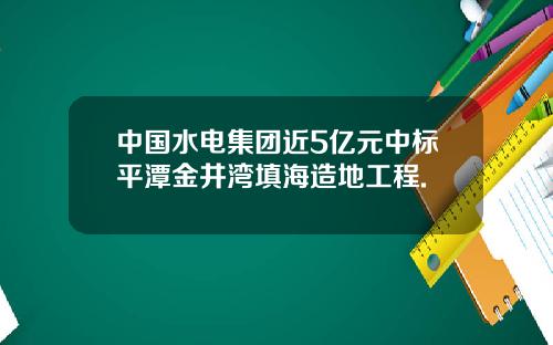 中国水电集团近5亿元中标平潭金井湾填海造地工程.